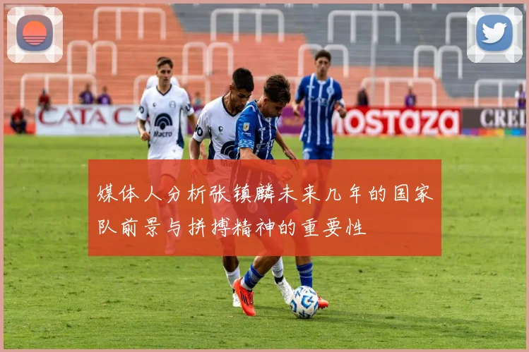 媒体人分析张镇麟未来几年的国家队前景与拼搏精神的重要性