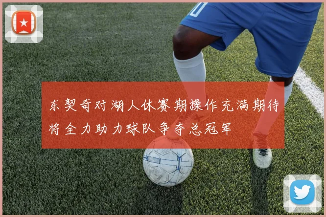 东契奇对湖人休赛期操作充满期待将全力助力球队争夺总冠军