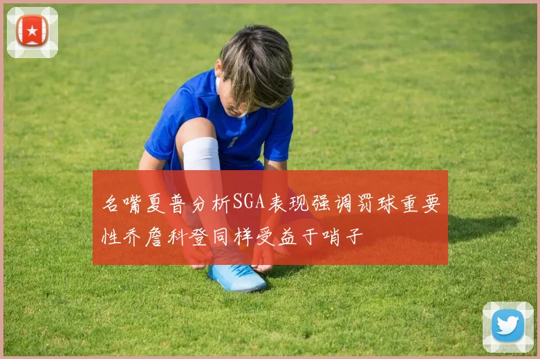 名嘴夏普分析SGA表现强调罚球重要性乔詹科登同样受益于哨子