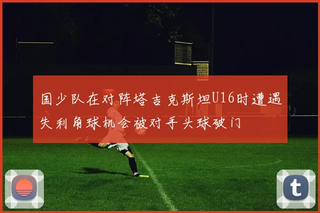 国少队在对阵塔吉克斯坦U16时遭遇失利角球机会被对手头球破门