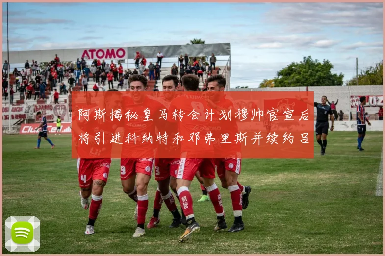 阿斯揭秘皇马转会计划穆帅官宣后将引进科纳特和邓弗里斯并续约吕迪格