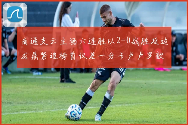 南通支云主场六连胜以2-0战胜延边龙鼎紧追榜首仅差一分卡卢卢罗歆破门助力