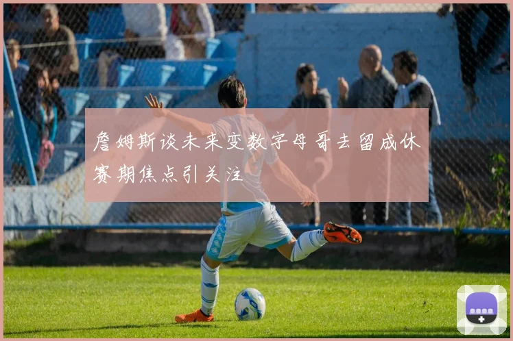 詹姆斯谈未来变数字母哥去留成休赛期焦点引关注