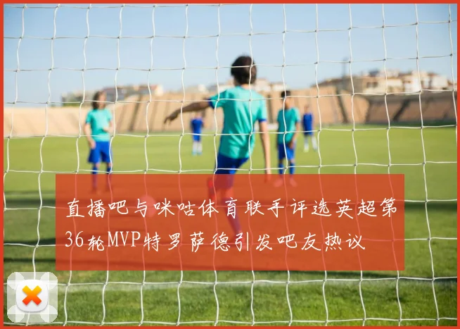 直播吧与咪咕体育联手评选英超第36轮MVP特罗萨德引发吧友热议