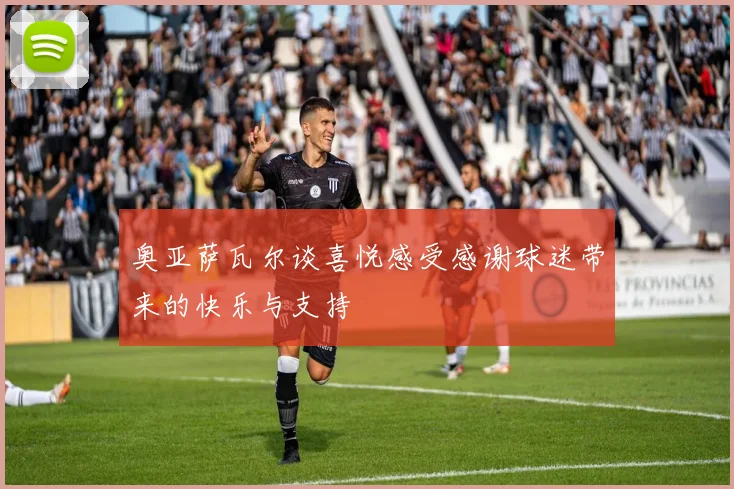 奥亚萨瓦尔谈喜悦感受感谢球迷带来的快乐与支持