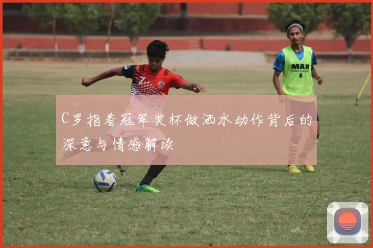 C罗指着冠军奖杯做洒水动作背后的深意与情感解读