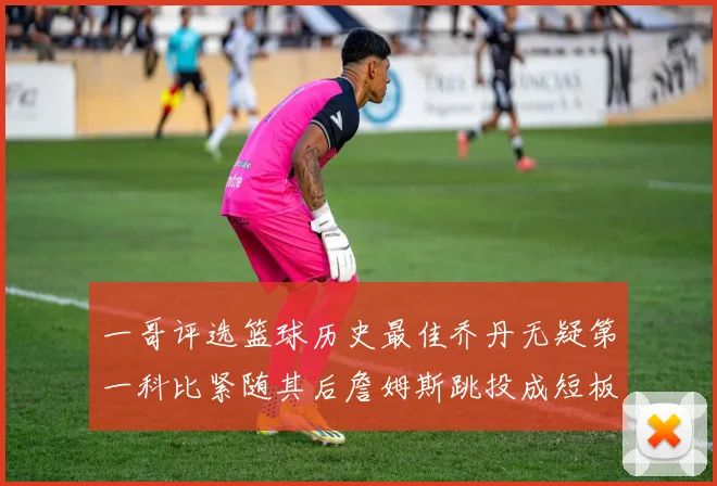 一哥评选篮球历史最佳乔丹无疑第一科比紧随其后詹姆斯跳投成短板