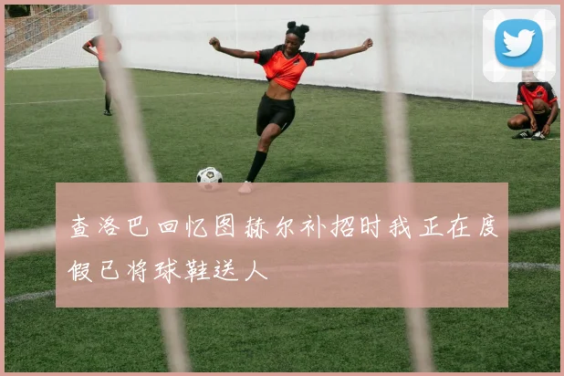 查洛巴回忆图赫尔补招时我正在度假已将球鞋送人