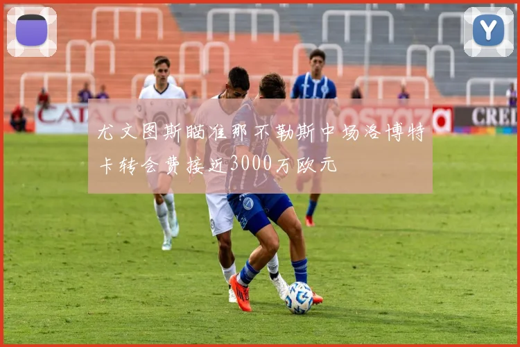尤文图斯瞄准那不勒斯中场洛博特卡转会费接近3000万欧元
