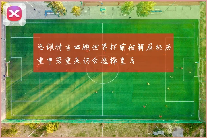 洛佩特吉回顾世界杯前被解雇经历重申若重来仍会选择皇马