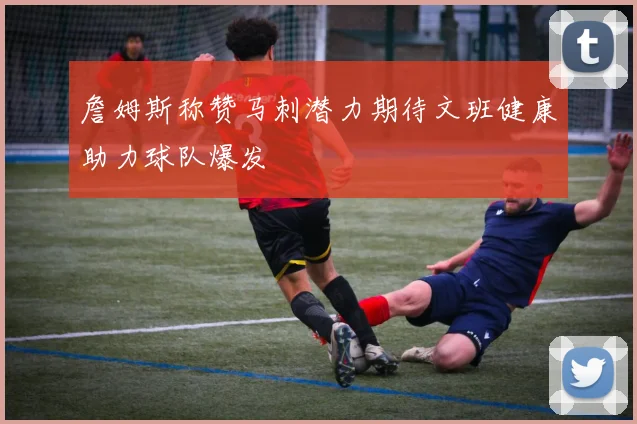詹姆斯称赞马刺潜力期待文班健康助力球队爆发