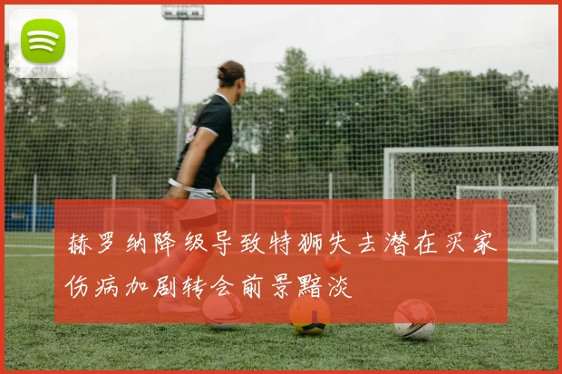 赫罗纳降级导致特狮失去潜在买家伤病加剧转会前景黯淡