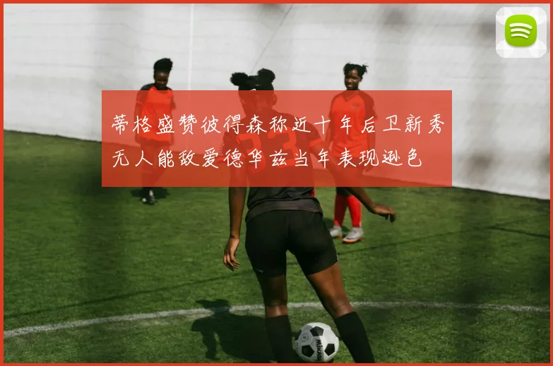 蒂格盛赞彼得森称近十年后卫新秀无人能敌爱德华兹当年表现逊色