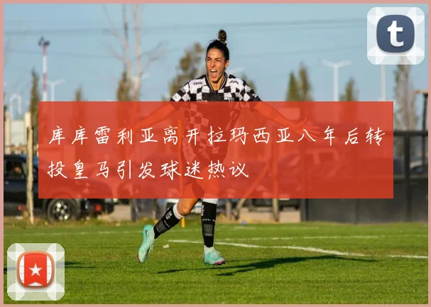 库库雷利亚离开拉玛西亚八年后转投皇马引发球迷热议